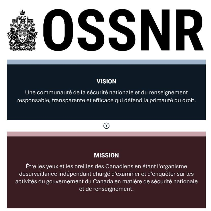 Vision et mission de l'OSSNR : Vision — Une communauté de la sécurité nationale et du renseignement responsable, transparente et efficace qui défend la primauté du droit. Mission — Être les yeux et les oreilles des Canadiens en étant l'organisme de surveillance indépendant chargé d'examiner et d'enquêter sur les activités du gouvernement du Canada en matière de sécurité nationale et de renseignement.